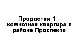 Продается 1 - комнатная квартира в районе Проспекта